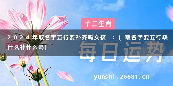 2024年取名字五行要补齐吗女孩 :(取名字要五行缺什么补什么吗)